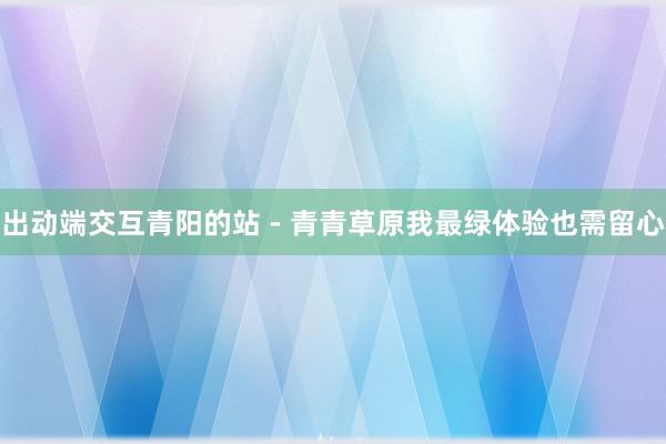 出动端交互青阳的站 - 青青草原我最绿体验也需留心